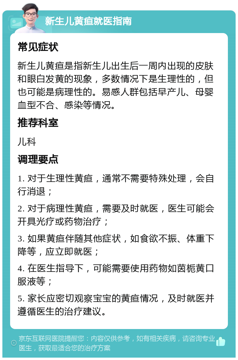 新生儿黄疸就医指南 常见症状 新生儿黄疸是指新生儿出生后一周内出现的皮肤和眼白发黄的现象，多数情况下是生理性的，但也可能是病理性的。易感人群包括早产儿、母婴血型不合、感染等情况。 推荐科室 儿科 调理要点 1. 对于生理性黄疸，通常不需要特殊处理，会自行消退； 2. 对于病理性黄疸，需要及时就医，医生可能会开具光疗或药物治疗； 3. 如果黄疸伴随其他症状，如食欲不振、体重下降等，应立即就医； 4. 在医生指导下，可能需要使用药物如茵栀黄口服液等； 5. 家长应密切观察宝宝的黄疸情况，及时就医并遵循医生的治疗建议。