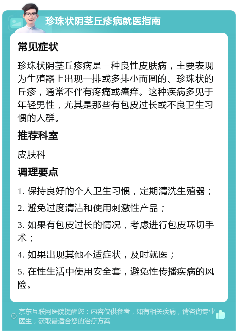 珍珠状阴茎丘疹病就医指南 常见症状 珍珠状阴茎丘疹病是一种良性皮肤病，主要表现为生殖器上出现一排或多排小而圆的、珍珠状的丘疹，通常不伴有疼痛或瘙痒。这种疾病多见于年轻男性，尤其是那些有包皮过长或不良卫生习惯的人群。 推荐科室 皮肤科 调理要点 1. 保持良好的个人卫生习惯，定期清洗生殖器； 2. 避免过度清洁和使用刺激性产品； 3. 如果有包皮过长的情况，考虑进行包皮环切手术； 4. 如果出现其他不适症状，及时就医； 5. 在性生活中使用安全套，避免性传播疾病的风险。