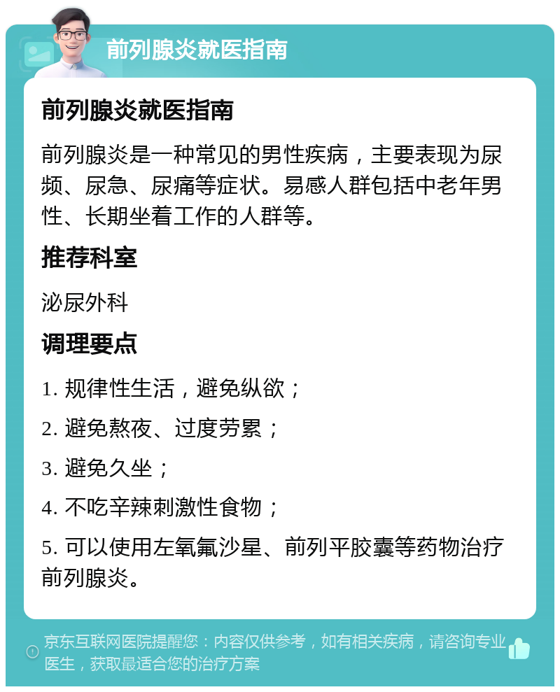 前列腺炎就医指南 前列腺炎就医指南 前列腺炎是一种常见的男性疾病，主要表现为尿频、尿急、尿痛等症状。易感人群包括中老年男性、长期坐着工作的人群等。 推荐科室 泌尿外科 调理要点 1. 规律性生活，避免纵欲； 2. 避免熬夜、过度劳累； 3. 避免久坐； 4. 不吃辛辣刺激性食物； 5. 可以使用左氧氟沙星、前列平胶囊等药物治疗前列腺炎。