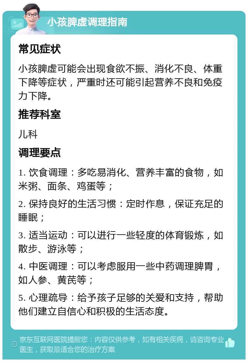 小孩脾虚调理指南 常见症状 小孩脾虚可能会出现食欲不振、消化不良、体重下降等症状，严重时还可能引起营养不良和免疫力下降。 推荐科室 儿科 调理要点 1. 饮食调理：多吃易消化、营养丰富的食物，如米粥、面条、鸡蛋等； 2. 保持良好的生活习惯：定时作息，保证充足的睡眠； 3. 适当运动：可以进行一些轻度的体育锻炼，如散步、游泳等； 4. 中医调理：可以考虑服用一些中药调理脾胃，如人参、黄芪等； 5. 心理疏导：给予孩子足够的关爱和支持，帮助他们建立自信心和积极的生活态度。