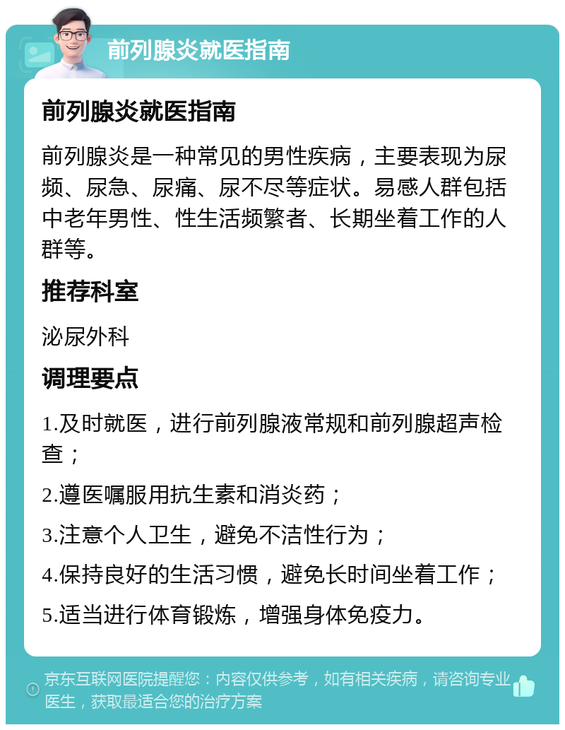 前列腺炎就医指南 前列腺炎就医指南 前列腺炎是一种常见的男性疾病，主要表现为尿频、尿急、尿痛、尿不尽等症状。易感人群包括中老年男性、性生活频繁者、长期坐着工作的人群等。 推荐科室 泌尿外科 调理要点 1.及时就医，进行前列腺液常规和前列腺超声检查； 2.遵医嘱服用抗生素和消炎药； 3.注意个人卫生，避免不洁性行为； 4.保持良好的生活习惯，避免长时间坐着工作； 5.适当进行体育锻炼，增强身体免疫力。