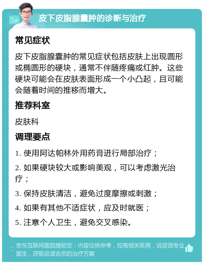 皮下皮脂腺囊肿的诊断与治疗 常见症状 皮下皮脂腺囊肿的常见症状包括皮肤上出现圆形或椭圆形的硬块，通常不伴随疼痛或红肿。这些硬块可能会在皮肤表面形成一个小凸起，且可能会随着时间的推移而增大。 推荐科室 皮肤科 调理要点 1. 使用阿达帕林外用药膏进行局部治疗； 2. 如果硬块较大或影响美观，可以考虑激光治疗； 3. 保持皮肤清洁，避免过度摩擦或刺激； 4. 如果有其他不适症状，应及时就医； 5. 注意个人卫生，避免交叉感染。