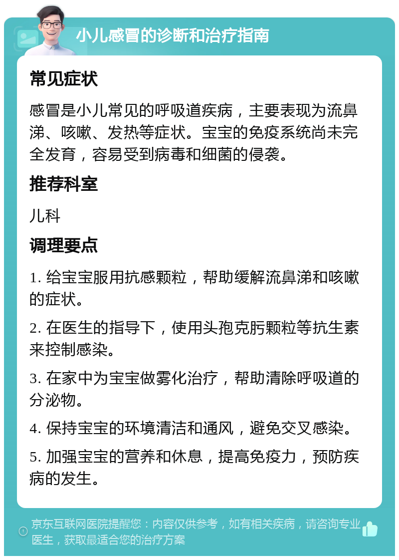 小儿感冒的诊断和治疗指南 常见症状 感冒是小儿常见的呼吸道疾病，主要表现为流鼻涕、咳嗽、发热等症状。宝宝的免疫系统尚未完全发育，容易受到病毒和细菌的侵袭。 推荐科室 儿科 调理要点 1. 给宝宝服用抗感颗粒，帮助缓解流鼻涕和咳嗽的症状。 2. 在医生的指导下，使用头孢克肟颗粒等抗生素来控制感染。 3. 在家中为宝宝做雾化治疗，帮助清除呼吸道的分泌物。 4. 保持宝宝的环境清洁和通风，避免交叉感染。 5. 加强宝宝的营养和休息，提高免疫力，预防疾病的发生。