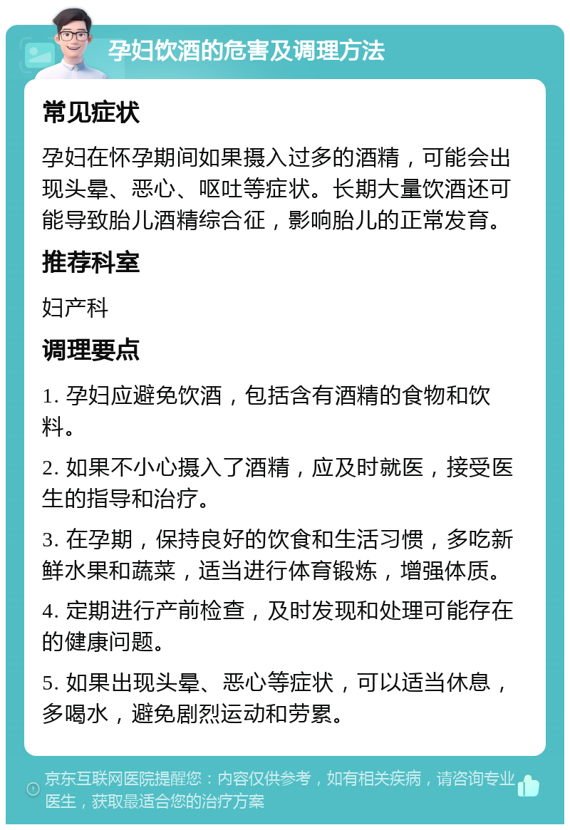 孕妇饮酒的危害及调理方法 常见症状 孕妇在怀孕期间如果摄入过多的酒精，可能会出现头晕、恶心、呕吐等症状。长期大量饮酒还可能导致胎儿酒精综合征，影响胎儿的正常发育。 推荐科室 妇产科 调理要点 1. 孕妇应避免饮酒，包括含有酒精的食物和饮料。 2. 如果不小心摄入了酒精，应及时就医，接受医生的指导和治疗。 3. 在孕期，保持良好的饮食和生活习惯，多吃新鲜水果和蔬菜，适当进行体育锻炼，增强体质。 4. 定期进行产前检查，及时发现和处理可能存在的健康问题。 5. 如果出现头晕、恶心等症状，可以适当休息，多喝水，避免剧烈运动和劳累。