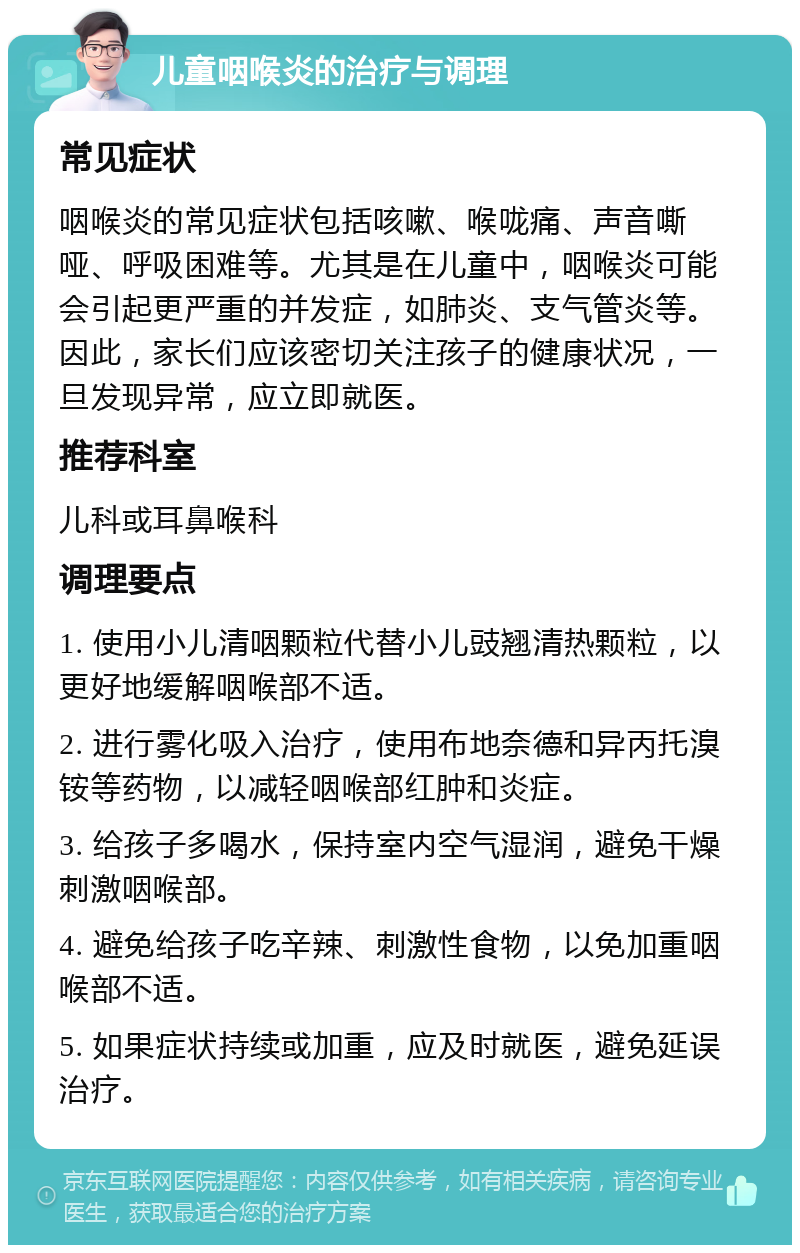 儿童咽喉炎的治疗与调理 常见症状 咽喉炎的常见症状包括咳嗽、喉咙痛、声音嘶哑、呼吸困难等。尤其是在儿童中，咽喉炎可能会引起更严重的并发症，如肺炎、支气管炎等。因此，家长们应该密切关注孩子的健康状况，一旦发现异常，应立即就医。 推荐科室 儿科或耳鼻喉科 调理要点 1. 使用小儿清咽颗粒代替小儿豉翘清热颗粒，以更好地缓解咽喉部不适。 2. 进行雾化吸入治疗，使用布地奈德和异丙托溴铵等药物，以减轻咽喉部红肿和炎症。 3. 给孩子多喝水，保持室内空气湿润，避免干燥刺激咽喉部。 4. 避免给孩子吃辛辣、刺激性食物，以免加重咽喉部不适。 5. 如果症状持续或加重，应及时就医，避免延误治疗。