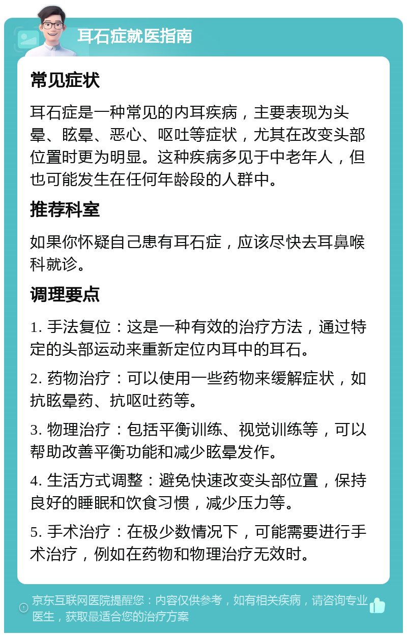 耳石症就医指南 常见症状 耳石症是一种常见的内耳疾病，主要表现为头晕、眩晕、恶心、呕吐等症状，尤其在改变头部位置时更为明显。这种疾病多见于中老年人，但也可能发生在任何年龄段的人群中。 推荐科室 如果你怀疑自己患有耳石症，应该尽快去耳鼻喉科就诊。 调理要点 1. 手法复位：这是一种有效的治疗方法，通过特定的头部运动来重新定位内耳中的耳石。 2. 药物治疗：可以使用一些药物来缓解症状，如抗眩晕药、抗呕吐药等。 3. 物理治疗：包括平衡训练、视觉训练等，可以帮助改善平衡功能和减少眩晕发作。 4. 生活方式调整：避免快速改变头部位置，保持良好的睡眠和饮食习惯，减少压力等。 5. 手术治疗：在极少数情况下，可能需要进行手术治疗，例如在药物和物理治疗无效时。