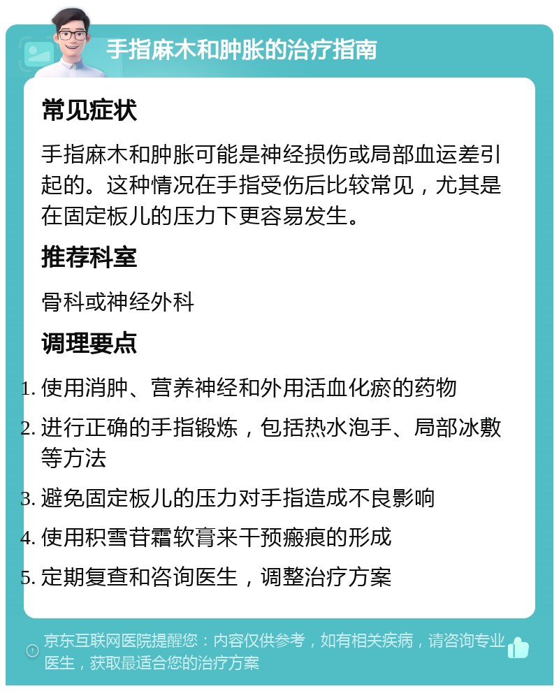 手指麻木和肿胀的治疗指南 常见症状 手指麻木和肿胀可能是神经损伤或局部血运差引起的。这种情况在手指受伤后比较常见，尤其是在固定板儿的压力下更容易发生。 推荐科室 骨科或神经外科 调理要点 使用消肿、营养神经和外用活血化瘀的药物 进行正确的手指锻炼，包括热水泡手、局部冰敷等方法 避免固定板儿的压力对手指造成不良影响 使用积雪苷霜软膏来干预瘢痕的形成 定期复查和咨询医生，调整治疗方案