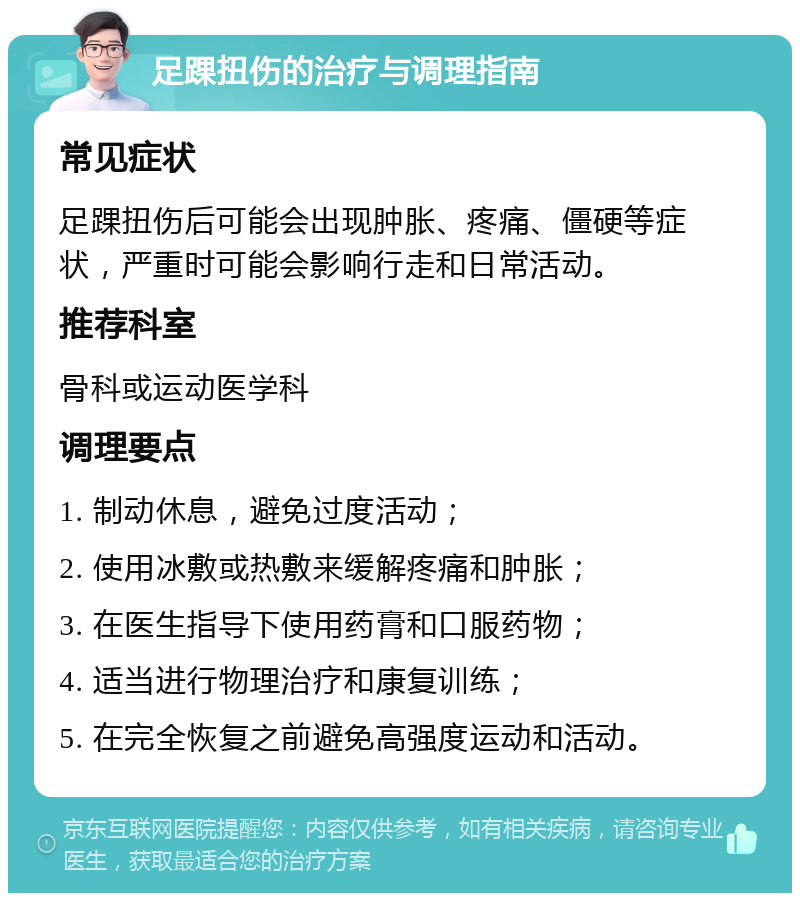 足踝扭伤的治疗与调理指南 常见症状 足踝扭伤后可能会出现肿胀、疼痛、僵硬等症状，严重时可能会影响行走和日常活动。 推荐科室 骨科或运动医学科 调理要点 1. 制动休息，避免过度活动； 2. 使用冰敷或热敷来缓解疼痛和肿胀； 3. 在医生指导下使用药膏和口服药物； 4. 适当进行物理治疗和康复训练； 5. 在完全恢复之前避免高强度运动和活动。