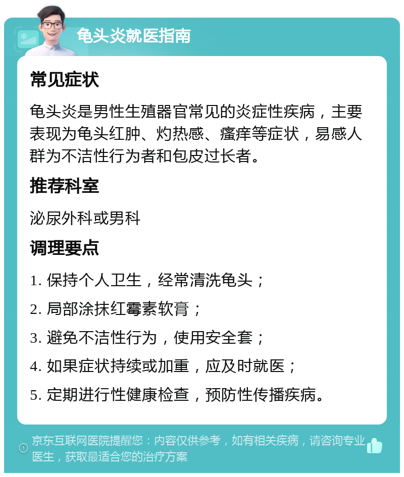 龟头炎就医指南 常见症状 龟头炎是男性生殖器官常见的炎症性疾病，主要表现为龟头红肿、灼热感、瘙痒等症状，易感人群为不洁性行为者和包皮过长者。 推荐科室 泌尿外科或男科 调理要点 1. 保持个人卫生，经常清洗龟头； 2. 局部涂抹红霉素软膏； 3. 避免不洁性行为，使用安全套； 4. 如果症状持续或加重，应及时就医； 5. 定期进行性健康检查，预防性传播疾病。