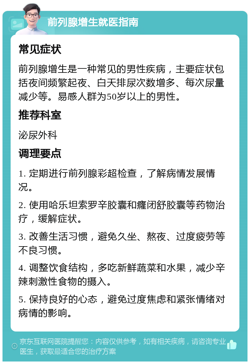 前列腺增生就医指南 常见症状 前列腺增生是一种常见的男性疾病，主要症状包括夜间频繁起夜、白天排尿次数增多、每次尿量减少等。易感人群为50岁以上的男性。 推荐科室 泌尿外科 调理要点 1. 定期进行前列腺彩超检查，了解病情发展情况。 2. 使用哈乐坦索罗辛胶囊和癃闭舒胶囊等药物治疗，缓解症状。 3. 改善生活习惯，避免久坐、熬夜、过度疲劳等不良习惯。 4. 调整饮食结构，多吃新鲜蔬菜和水果，减少辛辣刺激性食物的摄入。 5. 保持良好的心态，避免过度焦虑和紧张情绪对病情的影响。