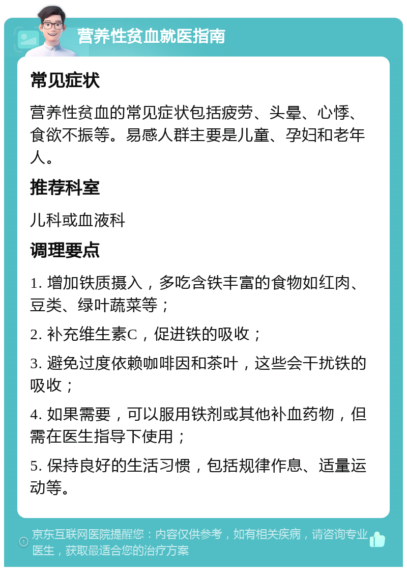 营养性贫血就医指南 常见症状 营养性贫血的常见症状包括疲劳、头晕、心悸、食欲不振等。易感人群主要是儿童、孕妇和老年人。 推荐科室 儿科或血液科 调理要点 1. 增加铁质摄入，多吃含铁丰富的食物如红肉、豆类、绿叶蔬菜等； 2. 补充维生素C，促进铁的吸收； 3. 避免过度依赖咖啡因和茶叶，这些会干扰铁的吸收； 4. 如果需要，可以服用铁剂或其他补血药物，但需在医生指导下使用； 5. 保持良好的生活习惯，包括规律作息、适量运动等。