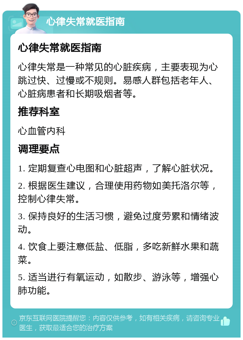 心律失常就医指南 心律失常就医指南 心律失常是一种常见的心脏疾病，主要表现为心跳过快、过慢或不规则。易感人群包括老年人、心脏病患者和长期吸烟者等。 推荐科室 心血管内科 调理要点 1. 定期复查心电图和心脏超声，了解心脏状况。 2. 根据医生建议，合理使用药物如美托洛尔等，控制心律失常。 3. 保持良好的生活习惯，避免过度劳累和情绪波动。 4. 饮食上要注意低盐、低脂，多吃新鲜水果和蔬菜。 5. 适当进行有氧运动，如散步、游泳等，增强心肺功能。