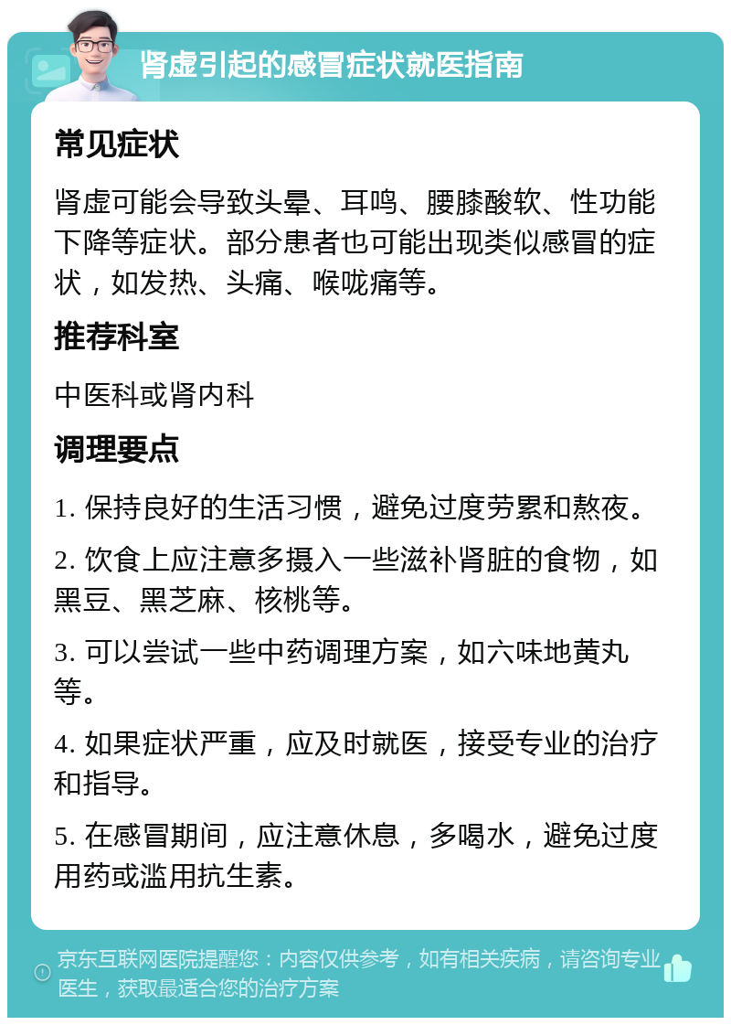 肾虚引起的感冒症状就医指南 常见症状 肾虚可能会导致头晕、耳鸣、腰膝酸软、性功能下降等症状。部分患者也可能出现类似感冒的症状，如发热、头痛、喉咙痛等。 推荐科室 中医科或肾内科 调理要点 1. 保持良好的生活习惯，避免过度劳累和熬夜。 2. 饮食上应注意多摄入一些滋补肾脏的食物，如黑豆、黑芝麻、核桃等。 3. 可以尝试一些中药调理方案，如六味地黄丸等。 4. 如果症状严重，应及时就医，接受专业的治疗和指导。 5. 在感冒期间，应注意休息，多喝水，避免过度用药或滥用抗生素。