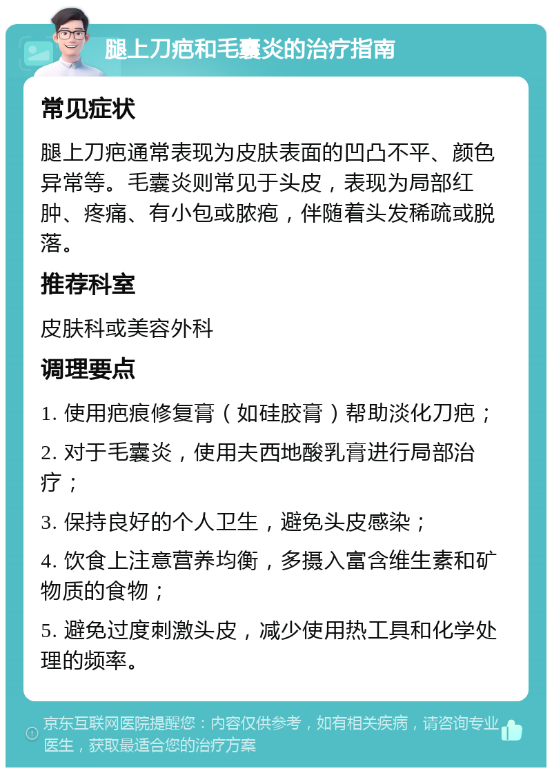 腿上刀疤和毛囊炎的治疗指南 常见症状 腿上刀疤通常表现为皮肤表面的凹凸不平、颜色异常等。毛囊炎则常见于头皮，表现为局部红肿、疼痛、有小包或脓疱，伴随着头发稀疏或脱落。 推荐科室 皮肤科或美容外科 调理要点 1. 使用疤痕修复膏（如硅胶膏）帮助淡化刀疤； 2. 对于毛囊炎，使用夫西地酸乳膏进行局部治疗； 3. 保持良好的个人卫生，避免头皮感染； 4. 饮食上注意营养均衡，多摄入富含维生素和矿物质的食物； 5. 避免过度刺激头皮，减少使用热工具和化学处理的频率。