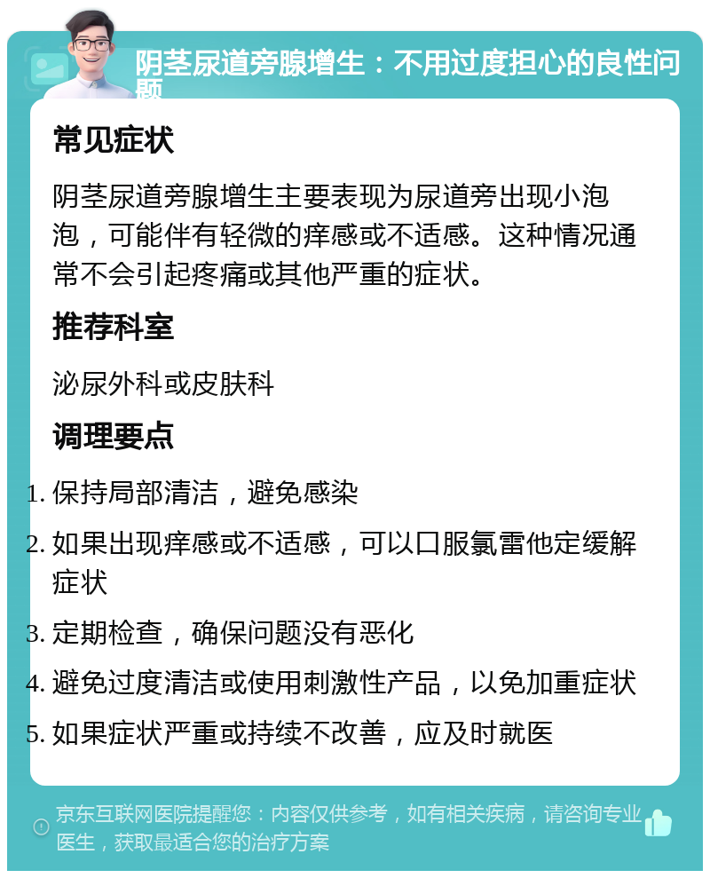 阴茎尿道旁腺增生：不用过度担心的良性问题 常见症状 阴茎尿道旁腺增生主要表现为尿道旁出现小泡泡，可能伴有轻微的痒感或不适感。这种情况通常不会引起疼痛或其他严重的症状。 推荐科室 泌尿外科或皮肤科 调理要点 保持局部清洁，避免感染 如果出现痒感或不适感，可以口服氯雷他定缓解症状 定期检查，确保问题没有恶化 避免过度清洁或使用刺激性产品，以免加重症状 如果症状严重或持续不改善，应及时就医