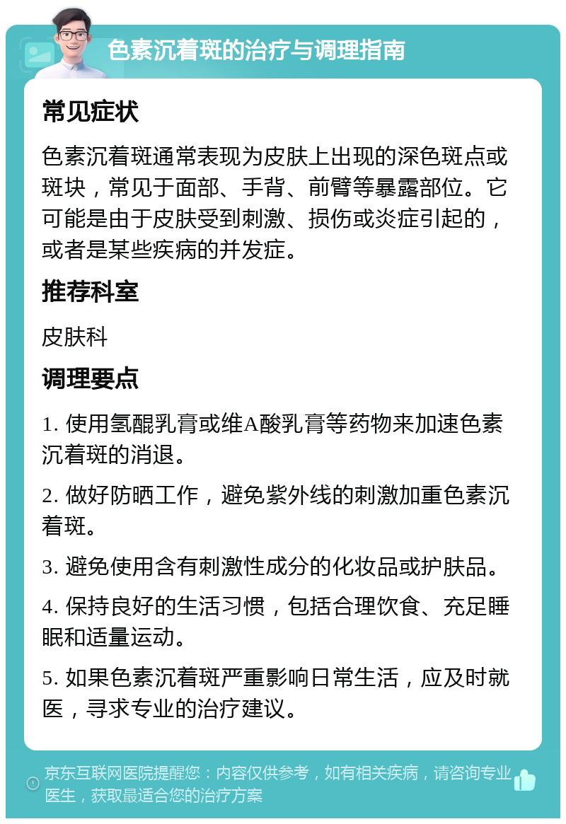 色素沉着斑的治疗与调理指南 常见症状 色素沉着斑通常表现为皮肤上出现的深色斑点或斑块，常见于面部、手背、前臂等暴露部位。它可能是由于皮肤受到刺激、损伤或炎症引起的，或者是某些疾病的并发症。 推荐科室 皮肤科 调理要点 1. 使用氢醌乳膏或维A酸乳膏等药物来加速色素沉着斑的消退。 2. 做好防晒工作，避免紫外线的刺激加重色素沉着斑。 3. 避免使用含有刺激性成分的化妆品或护肤品。 4. 保持良好的生活习惯，包括合理饮食、充足睡眠和适量运动。 5. 如果色素沉着斑严重影响日常生活，应及时就医，寻求专业的治疗建议。