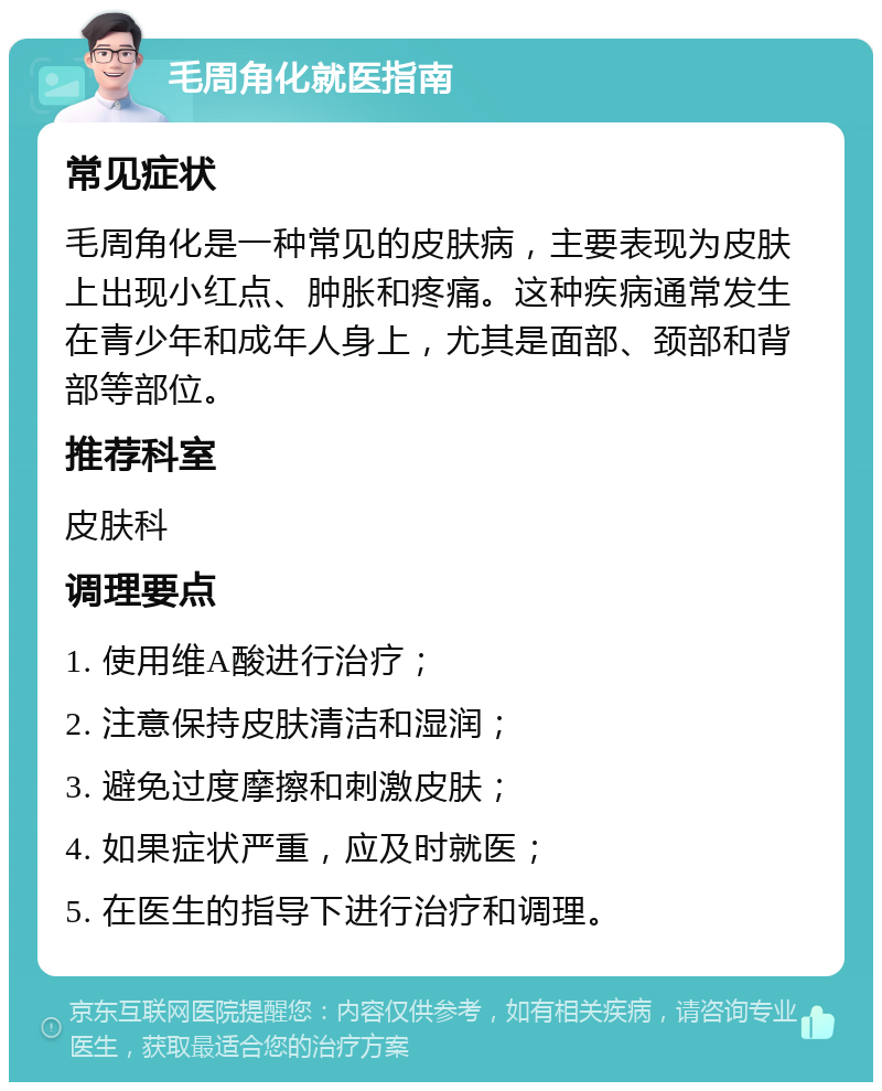 毛周角化就医指南 常见症状 毛周角化是一种常见的皮肤病，主要表现为皮肤上出现小红点、肿胀和疼痛。这种疾病通常发生在青少年和成年人身上，尤其是面部、颈部和背部等部位。 推荐科室 皮肤科 调理要点 1. 使用维A酸进行治疗； 2. 注意保持皮肤清洁和湿润； 3. 避免过度摩擦和刺激皮肤； 4. 如果症状严重，应及时就医； 5. 在医生的指导下进行治疗和调理。