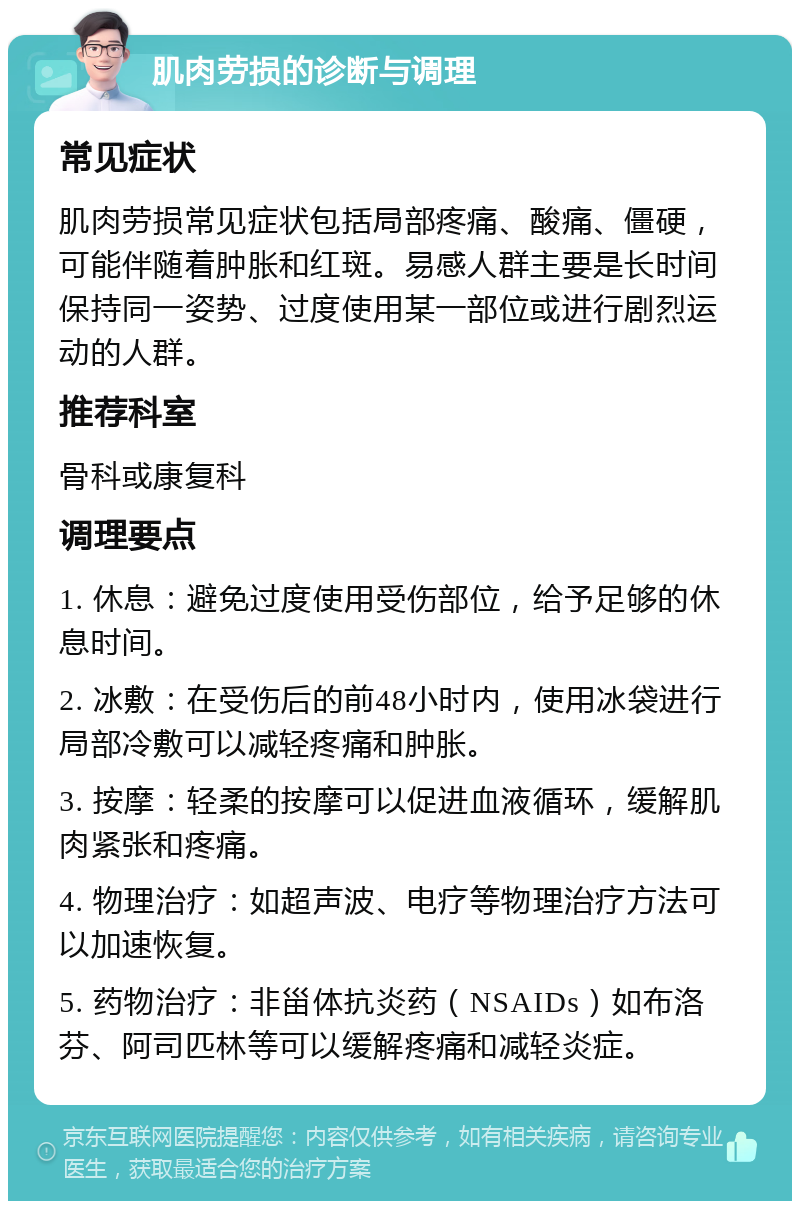 肌肉劳损的诊断与调理 常见症状 肌肉劳损常见症状包括局部疼痛、酸痛、僵硬，可能伴随着肿胀和红斑。易感人群主要是长时间保持同一姿势、过度使用某一部位或进行剧烈运动的人群。 推荐科室 骨科或康复科 调理要点 1. 休息：避免过度使用受伤部位，给予足够的休息时间。 2. 冰敷：在受伤后的前48小时内，使用冰袋进行局部冷敷可以减轻疼痛和肿胀。 3. 按摩：轻柔的按摩可以促进血液循环，缓解肌肉紧张和疼痛。 4. 物理治疗：如超声波、电疗等物理治疗方法可以加速恢复。 5. 药物治疗：非甾体抗炎药（NSAIDs）如布洛芬、阿司匹林等可以缓解疼痛和减轻炎症。