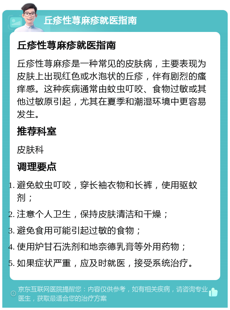 丘疹性荨麻疹就医指南 丘疹性荨麻疹就医指南 丘疹性荨麻疹是一种常见的皮肤病，主要表现为皮肤上出现红色或水泡状的丘疹，伴有剧烈的瘙痒感。这种疾病通常由蚊虫叮咬、食物过敏或其他过敏原引起，尤其在夏季和潮湿环境中更容易发生。 推荐科室 皮肤科 调理要点 避免蚊虫叮咬，穿长袖衣物和长裤，使用驱蚊剂； 注意个人卫生，保持皮肤清洁和干燥； 避免食用可能引起过敏的食物； 使用炉甘石洗剂和地奈德乳膏等外用药物； 如果症状严重，应及时就医，接受系统治疗。