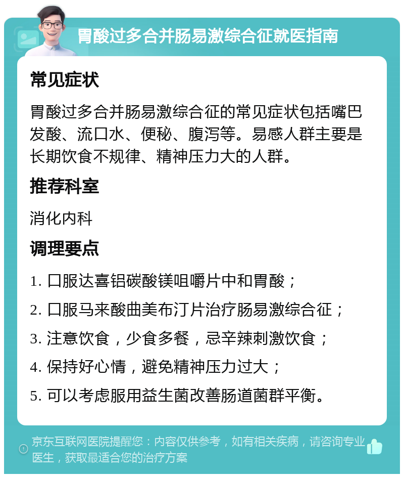 胃酸过多合并肠易激综合征就医指南 常见症状 胃酸过多合并肠易激综合征的常见症状包括嘴巴发酸、流口水、便秘、腹泻等。易感人群主要是长期饮食不规律、精神压力大的人群。 推荐科室 消化内科 调理要点 1. 口服达喜铝碳酸镁咀嚼片中和胃酸； 2. 口服马来酸曲美布汀片治疗肠易激综合征； 3. 注意饮食，少食多餐，忌辛辣刺激饮食； 4. 保持好心情，避免精神压力过大； 5. 可以考虑服用益生菌改善肠道菌群平衡。