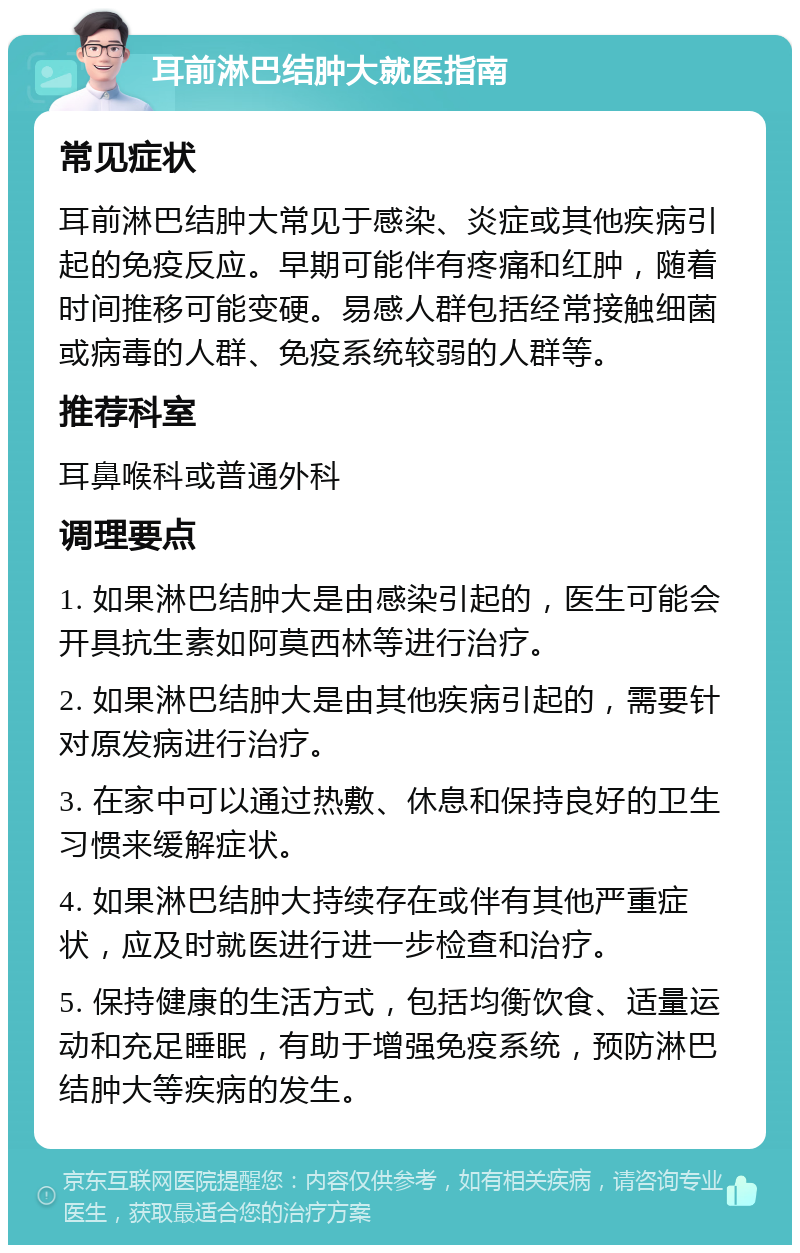 耳前淋巴结肿大就医指南 常见症状 耳前淋巴结肿大常见于感染、炎症或其他疾病引起的免疫反应。早期可能伴有疼痛和红肿，随着时间推移可能变硬。易感人群包括经常接触细菌或病毒的人群、免疫系统较弱的人群等。 推荐科室 耳鼻喉科或普通外科 调理要点 1. 如果淋巴结肿大是由感染引起的，医生可能会开具抗生素如阿莫西林等进行治疗。 2. 如果淋巴结肿大是由其他疾病引起的，需要针对原发病进行治疗。 3. 在家中可以通过热敷、休息和保持良好的卫生习惯来缓解症状。 4. 如果淋巴结肿大持续存在或伴有其他严重症状，应及时就医进行进一步检查和治疗。 5. 保持健康的生活方式，包括均衡饮食、适量运动和充足睡眠，有助于增强免疫系统，预防淋巴结肿大等疾病的发生。