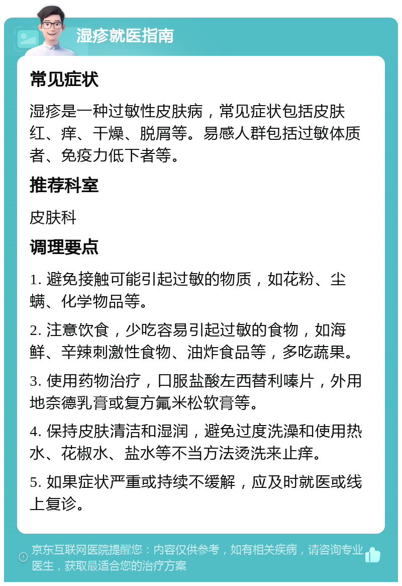 湿疹就医指南 常见症状 湿疹是一种过敏性皮肤病，常见症状包括皮肤红、痒、干燥、脱屑等。易感人群包括过敏体质者、免疫力低下者等。 推荐科室 皮肤科 调理要点 1. 避免接触可能引起过敏的物质，如花粉、尘螨、化学物品等。 2. 注意饮食，少吃容易引起过敏的食物，如海鲜、辛辣刺激性食物、油炸食品等，多吃蔬果。 3. 使用药物治疗，口服盐酸左西替利嗪片，外用地奈德乳膏或复方氟米松软膏等。 4. 保持皮肤清洁和湿润，避免过度洗澡和使用热水、花椒水、盐水等不当方法烫洗来止痒。 5. 如果症状严重或持续不缓解，应及时就医或线上复诊。