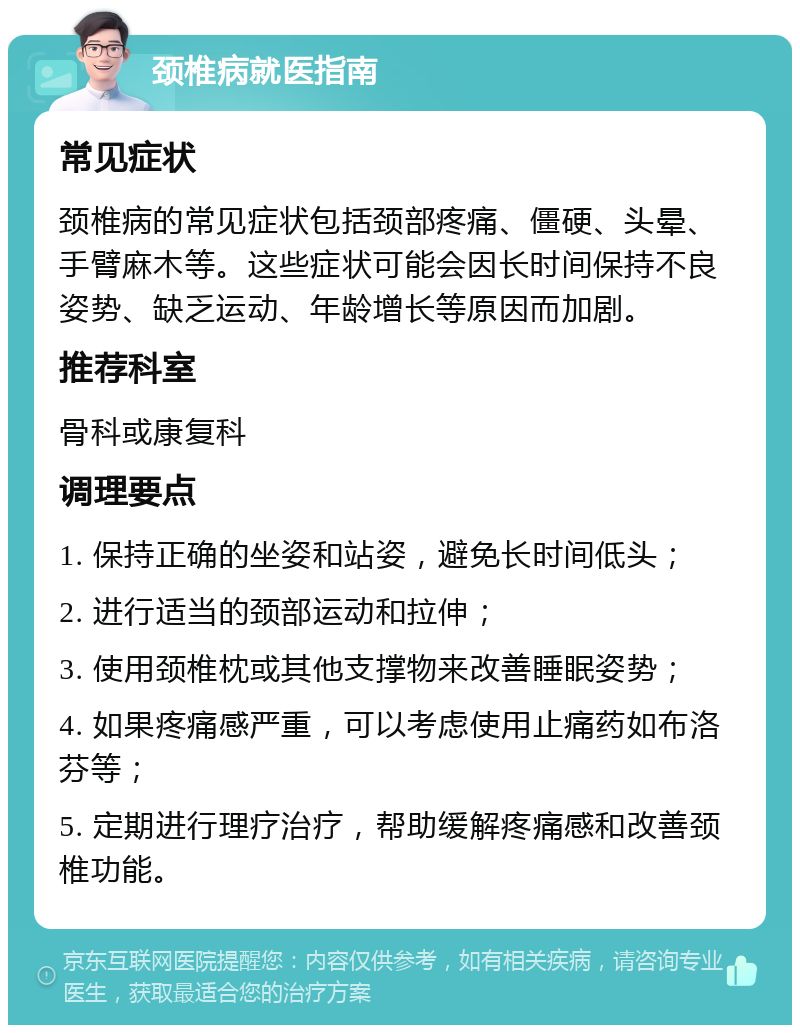 颈椎病就医指南 常见症状 颈椎病的常见症状包括颈部疼痛、僵硬、头晕、手臂麻木等。这些症状可能会因长时间保持不良姿势、缺乏运动、年龄增长等原因而加剧。 推荐科室 骨科或康复科 调理要点 1. 保持正确的坐姿和站姿，避免长时间低头； 2. 进行适当的颈部运动和拉伸； 3. 使用颈椎枕或其他支撑物来改善睡眠姿势； 4. 如果疼痛感严重，可以考虑使用止痛药如布洛芬等； 5. 定期进行理疗治疗，帮助缓解疼痛感和改善颈椎功能。