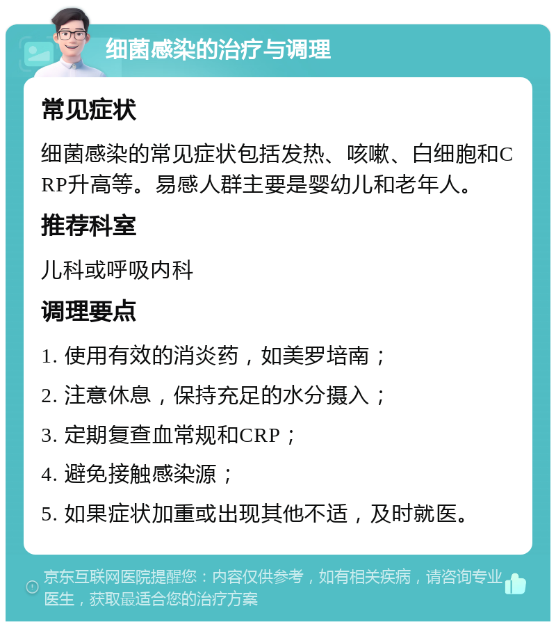 细菌感染的治疗与调理 常见症状 细菌感染的常见症状包括发热、咳嗽、白细胞和CRP升高等。易感人群主要是婴幼儿和老年人。 推荐科室 儿科或呼吸内科 调理要点 1. 使用有效的消炎药，如美罗培南； 2. 注意休息，保持充足的水分摄入； 3. 定期复查血常规和CRP； 4. 避免接触感染源； 5. 如果症状加重或出现其他不适，及时就医。