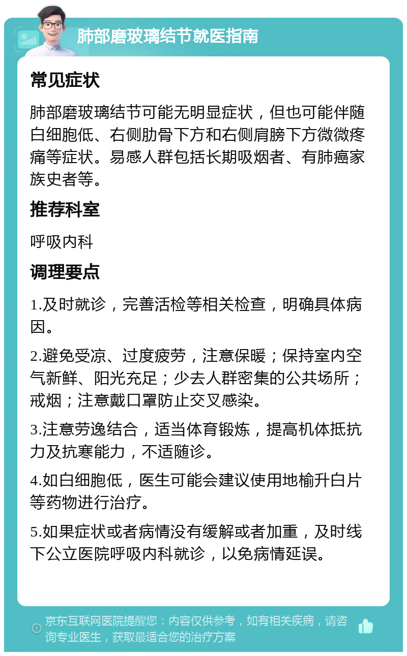 肺部磨玻璃结节就医指南 常见症状 肺部磨玻璃结节可能无明显症状，但也可能伴随白细胞低、右侧肋骨下方和右侧肩膀下方微微疼痛等症状。易感人群包括长期吸烟者、有肺癌家族史者等。 推荐科室 呼吸内科 调理要点 1.及时就诊，完善活检等相关检查，明确具体病因。 2.避免受凉、过度疲劳，注意保暖；保持室内空气新鲜、阳光充足；少去人群密集的公共场所；戒烟；注意戴口罩防止交叉感染。 3.注意劳逸结合，适当体育锻炼，提高机体抵抗力及抗寒能力，不适随诊。 4.如白细胞低，医生可能会建议使用地榆升白片等药物进行治疗。 5.如果症状或者病情没有缓解或者加重，及时线下公立医院呼吸内科就诊，以免病情延误。