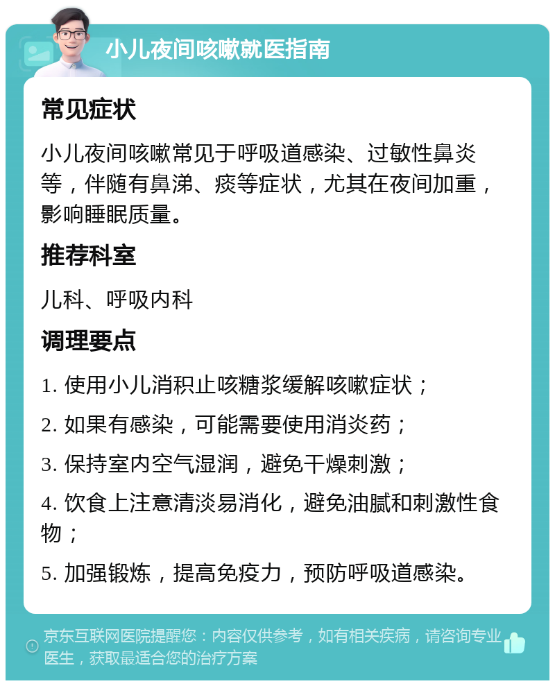 小儿夜间咳嗽就医指南 常见症状 小儿夜间咳嗽常见于呼吸道感染、过敏性鼻炎等，伴随有鼻涕、痰等症状，尤其在夜间加重，影响睡眠质量。 推荐科室 儿科、呼吸内科 调理要点 1. 使用小儿消积止咳糖浆缓解咳嗽症状； 2. 如果有感染，可能需要使用消炎药； 3. 保持室内空气湿润，避免干燥刺激； 4. 饮食上注意清淡易消化，避免油腻和刺激性食物； 5. 加强锻炼，提高免疫力，预防呼吸道感染。