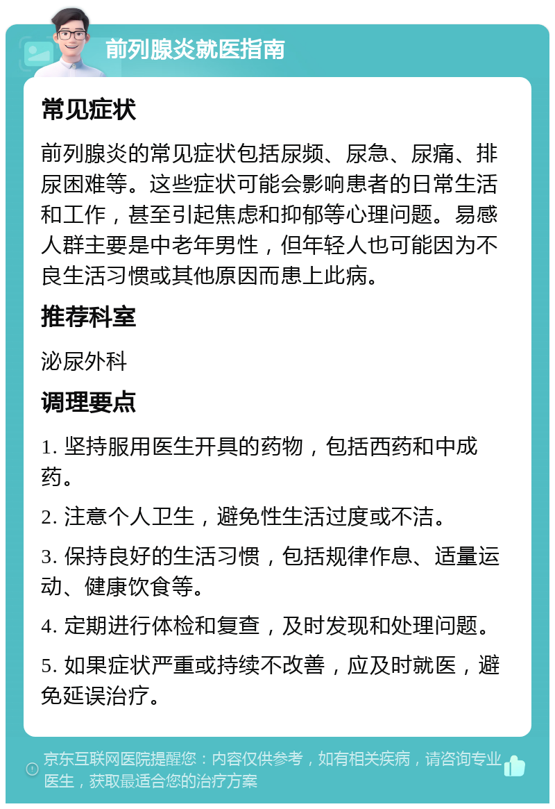 前列腺炎就医指南 常见症状 前列腺炎的常见症状包括尿频、尿急、尿痛、排尿困难等。这些症状可能会影响患者的日常生活和工作，甚至引起焦虑和抑郁等心理问题。易感人群主要是中老年男性，但年轻人也可能因为不良生活习惯或其他原因而患上此病。 推荐科室 泌尿外科 调理要点 1. 坚持服用医生开具的药物，包括西药和中成药。 2. 注意个人卫生，避免性生活过度或不洁。 3. 保持良好的生活习惯，包括规律作息、适量运动、健康饮食等。 4. 定期进行体检和复查，及时发现和处理问题。 5. 如果症状严重或持续不改善，应及时就医，避免延误治疗。