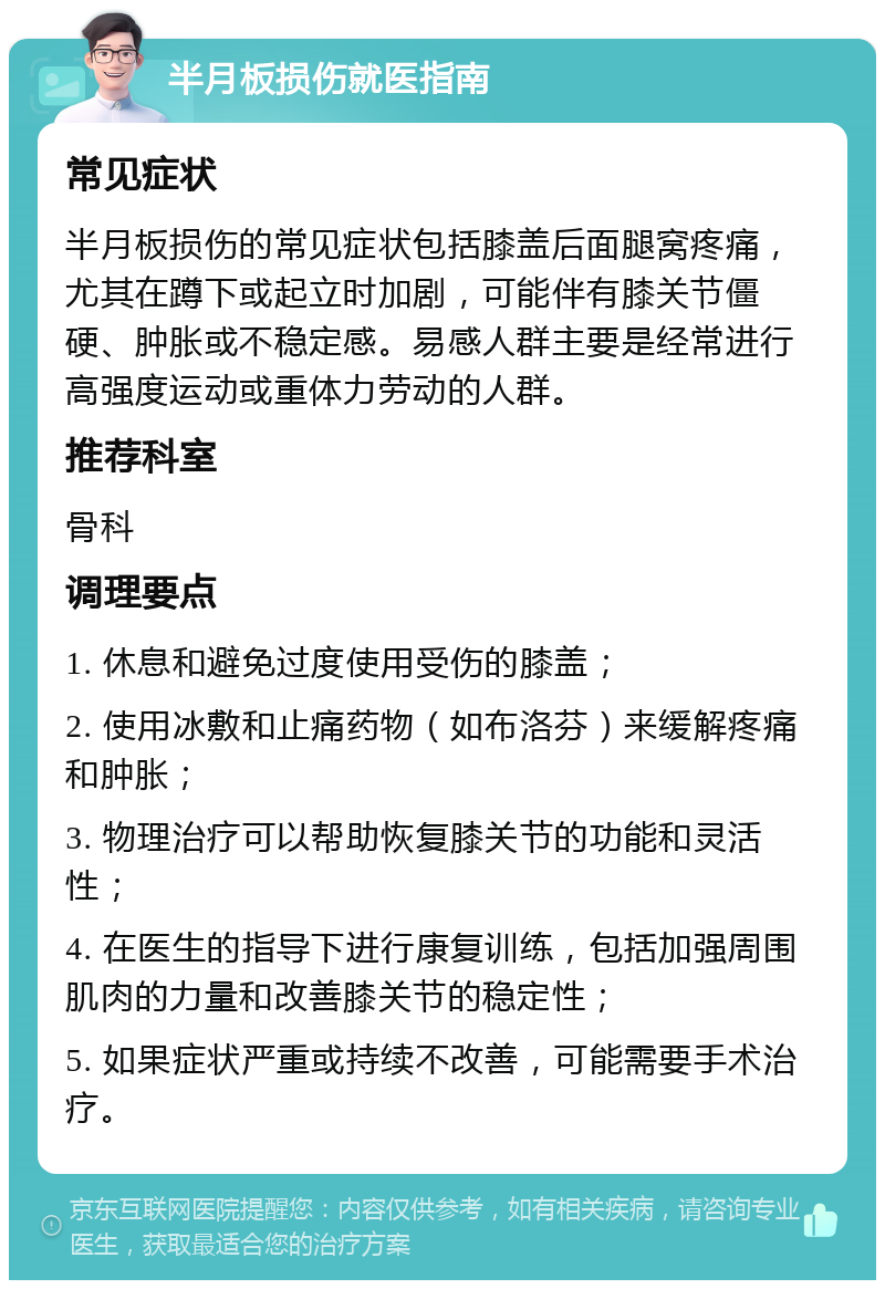 半月板损伤就医指南 常见症状 半月板损伤的常见症状包括膝盖后面腿窝疼痛，尤其在蹲下或起立时加剧，可能伴有膝关节僵硬、肿胀或不稳定感。易感人群主要是经常进行高强度运动或重体力劳动的人群。 推荐科室 骨科 调理要点 1. 休息和避免过度使用受伤的膝盖； 2. 使用冰敷和止痛药物（如布洛芬）来缓解疼痛和肿胀； 3. 物理治疗可以帮助恢复膝关节的功能和灵活性； 4. 在医生的指导下进行康复训练，包括加强周围肌肉的力量和改善膝关节的稳定性； 5. 如果症状严重或持续不改善，可能需要手术治疗。