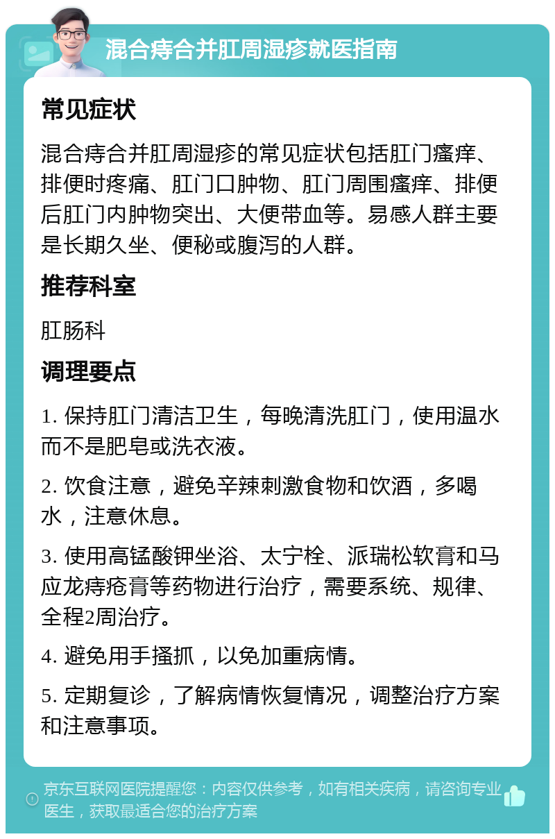 混合痔合并肛周湿疹就医指南 常见症状 混合痔合并肛周湿疹的常见症状包括肛门瘙痒、排便时疼痛、肛门口肿物、肛门周围瘙痒、排便后肛门内肿物突出、大便带血等。易感人群主要是长期久坐、便秘或腹泻的人群。 推荐科室 肛肠科 调理要点 1. 保持肛门清洁卫生，每晚清洗肛门，使用温水而不是肥皂或洗衣液。 2. 饮食注意，避免辛辣刺激食物和饮酒，多喝水，注意休息。 3. 使用高锰酸钾坐浴、太宁栓、派瑞松软膏和马应龙痔疮膏等药物进行治疗，需要系统、规律、全程2周治疗。 4. 避免用手搔抓，以免加重病情。 5. 定期复诊，了解病情恢复情况，调整治疗方案和注意事项。