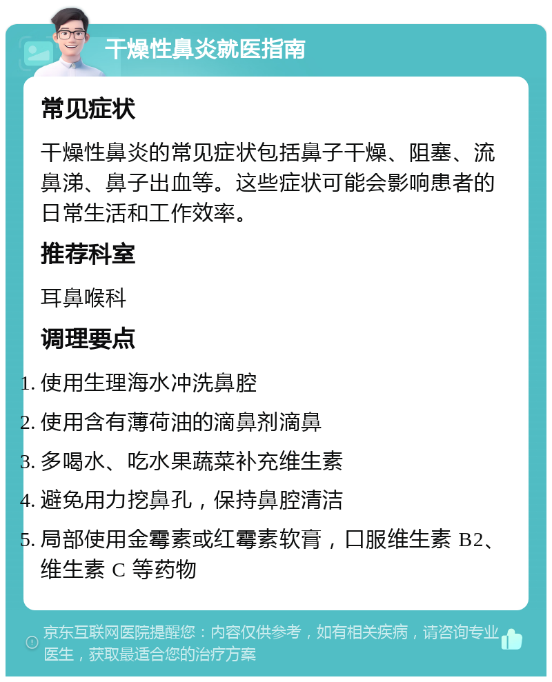 干燥性鼻炎就医指南 常见症状 干燥性鼻炎的常见症状包括鼻子干燥、阻塞、流鼻涕、鼻子出血等。这些症状可能会影响患者的日常生活和工作效率。 推荐科室 耳鼻喉科 调理要点 使用生理海水冲洗鼻腔 使用含有薄荷油的滴鼻剂滴鼻 多喝水、吃水果蔬菜补充维生素 避免用力挖鼻孔，保持鼻腔清洁 局部使用金霉素或红霉素软膏，口服维生素 B2、维生素 C 等药物