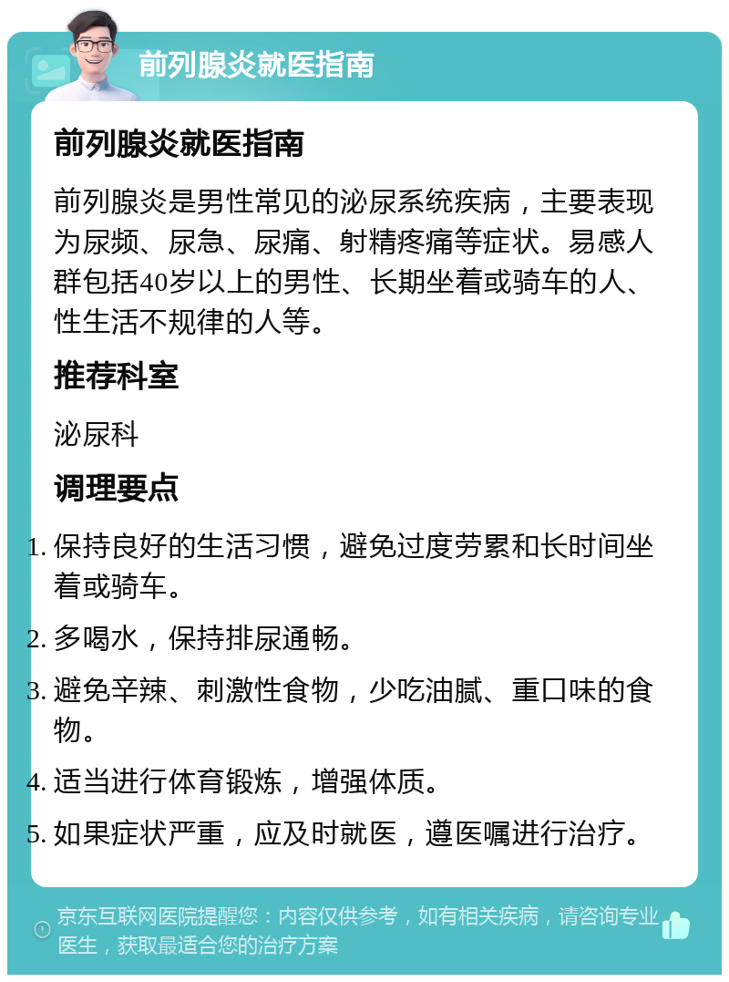 前列腺炎就医指南 前列腺炎就医指南 前列腺炎是男性常见的泌尿系统疾病，主要表现为尿频、尿急、尿痛、射精疼痛等症状。易感人群包括40岁以上的男性、长期坐着或骑车的人、性生活不规律的人等。 推荐科室 泌尿科 调理要点 保持良好的生活习惯，避免过度劳累和长时间坐着或骑车。 多喝水，保持排尿通畅。 避免辛辣、刺激性食物，少吃油腻、重口味的食物。 适当进行体育锻炼，增强体质。 如果症状严重，应及时就医，遵医嘱进行治疗。