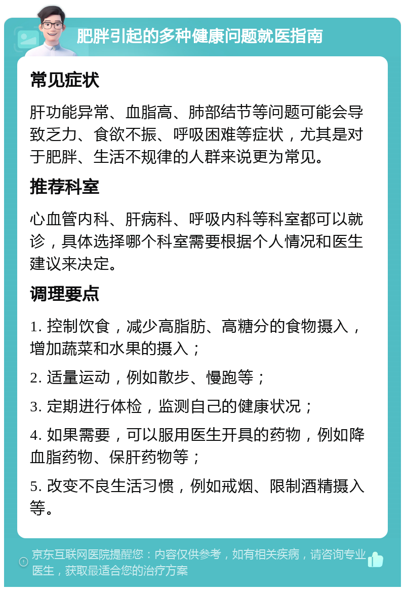 肥胖引起的多种健康问题就医指南 常见症状 肝功能异常、血脂高、肺部结节等问题可能会导致乏力、食欲不振、呼吸困难等症状，尤其是对于肥胖、生活不规律的人群来说更为常见。 推荐科室 心血管内科、肝病科、呼吸内科等科室都可以就诊，具体选择哪个科室需要根据个人情况和医生建议来决定。 调理要点 1. 控制饮食，减少高脂肪、高糖分的食物摄入，增加蔬菜和水果的摄入； 2. 适量运动，例如散步、慢跑等； 3. 定期进行体检，监测自己的健康状况； 4. 如果需要，可以服用医生开具的药物，例如降血脂药物、保肝药物等； 5. 改变不良生活习惯，例如戒烟、限制酒精摄入等。