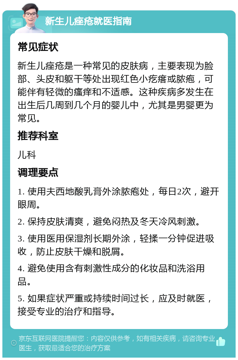 新生儿痤疮就医指南 常见症状 新生儿痤疮是一种常见的皮肤病，主要表现为脸部、头皮和躯干等处出现红色小疙瘩或脓疱，可能伴有轻微的瘙痒和不适感。这种疾病多发生在出生后几周到几个月的婴儿中，尤其是男婴更为常见。 推荐科室 儿科 调理要点 1. 使用夫西地酸乳膏外涂脓疱处，每日2次，避开眼周。 2. 保持皮肤清爽，避免闷热及冬天冷风刺激。 3. 使用医用保湿剂长期外涂，轻揉一分钟促进吸收，防止皮肤干燥和脱屑。 4. 避免使用含有刺激性成分的化妆品和洗浴用品。 5. 如果症状严重或持续时间过长，应及时就医，接受专业的治疗和指导。