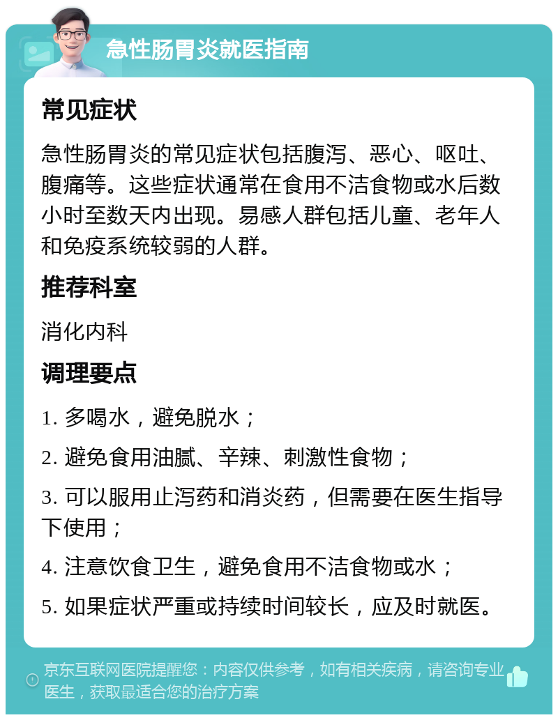 急性肠胃炎就医指南 常见症状 急性肠胃炎的常见症状包括腹泻、恶心、呕吐、腹痛等。这些症状通常在食用不洁食物或水后数小时至数天内出现。易感人群包括儿童、老年人和免疫系统较弱的人群。 推荐科室 消化内科 调理要点 1. 多喝水，避免脱水； 2. 避免食用油腻、辛辣、刺激性食物； 3. 可以服用止泻药和消炎药，但需要在医生指导下使用； 4. 注意饮食卫生，避免食用不洁食物或水； 5. 如果症状严重或持续时间较长，应及时就医。