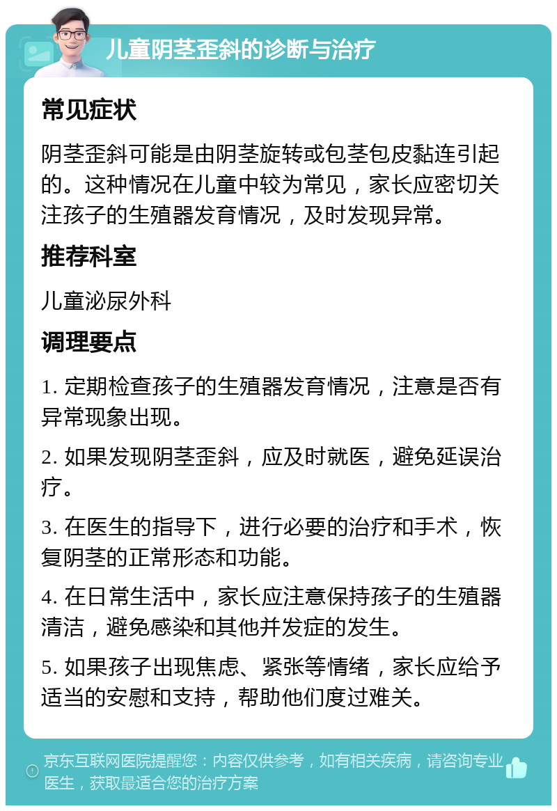 儿童阴茎歪斜的诊断与治疗 常见症状 阴茎歪斜可能是由阴茎旋转或包茎包皮黏连引起的。这种情况在儿童中较为常见，家长应密切关注孩子的生殖器发育情况，及时发现异常。 推荐科室 儿童泌尿外科 调理要点 1. 定期检查孩子的生殖器发育情况，注意是否有异常现象出现。 2. 如果发现阴茎歪斜，应及时就医，避免延误治疗。 3. 在医生的指导下，进行必要的治疗和手术，恢复阴茎的正常形态和功能。 4. 在日常生活中，家长应注意保持孩子的生殖器清洁，避免感染和其他并发症的发生。 5. 如果孩子出现焦虑、紧张等情绪，家长应给予适当的安慰和支持，帮助他们度过难关。