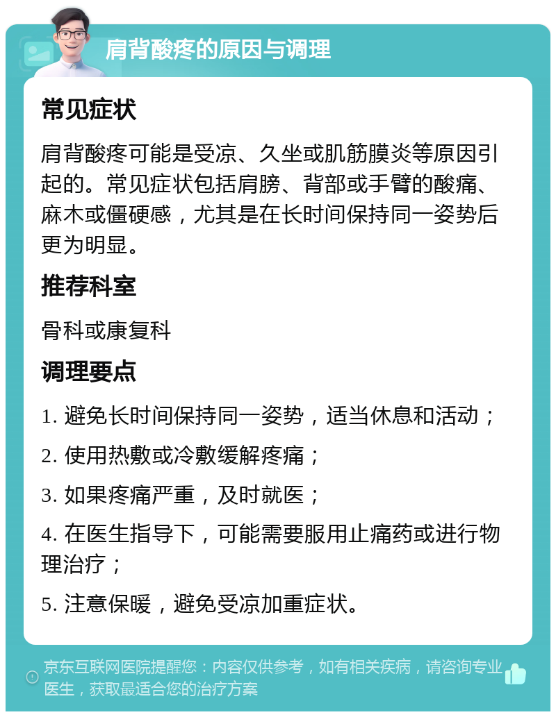 肩背酸疼的原因与调理 常见症状 肩背酸疼可能是受凉、久坐或肌筋膜炎等原因引起的。常见症状包括肩膀、背部或手臂的酸痛、麻木或僵硬感，尤其是在长时间保持同一姿势后更为明显。 推荐科室 骨科或康复科 调理要点 1. 避免长时间保持同一姿势，适当休息和活动； 2. 使用热敷或冷敷缓解疼痛； 3. 如果疼痛严重，及时就医； 4. 在医生指导下，可能需要服用止痛药或进行物理治疗； 5. 注意保暖，避免受凉加重症状。