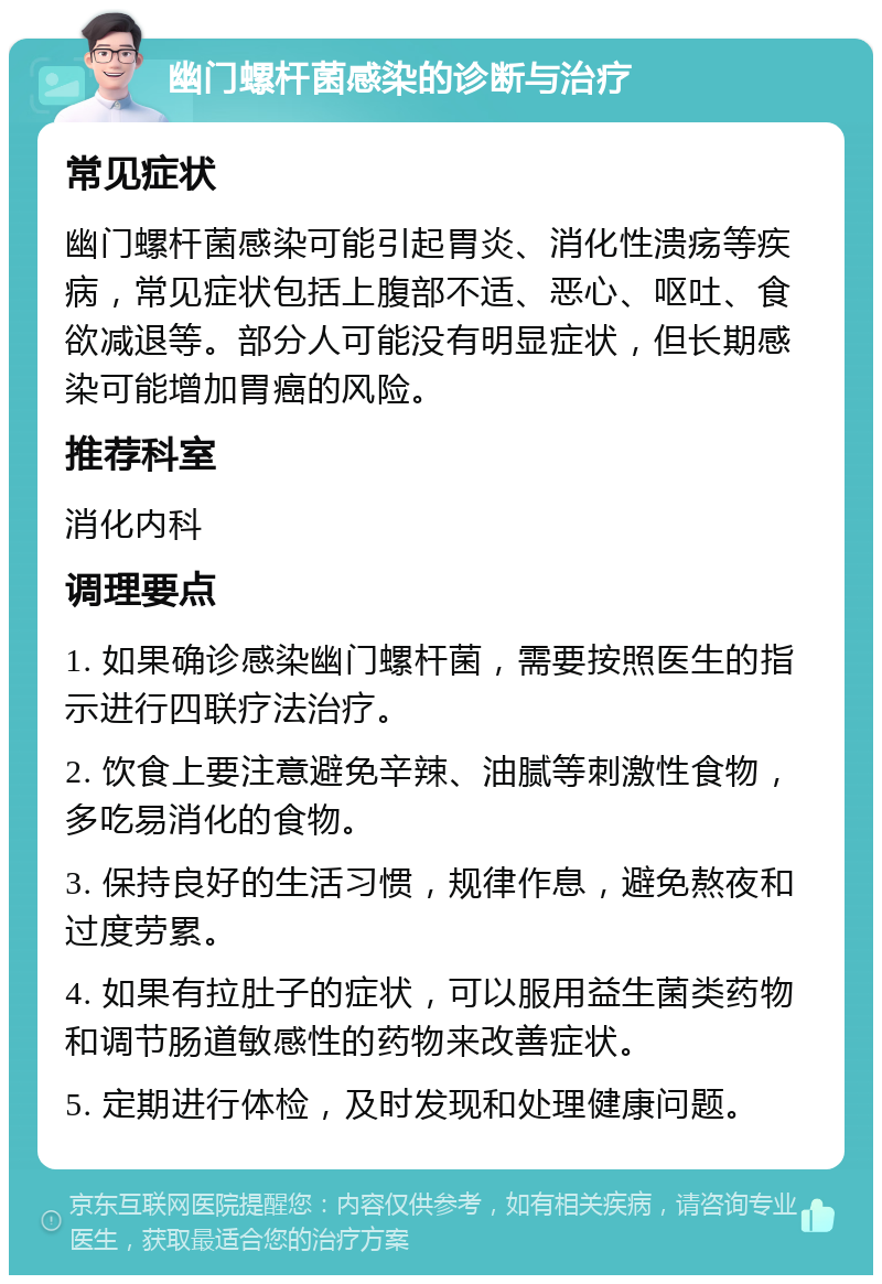 幽门螺杆菌感染的诊断与治疗 常见症状 幽门螺杆菌感染可能引起胃炎、消化性溃疡等疾病，常见症状包括上腹部不适、恶心、呕吐、食欲减退等。部分人可能没有明显症状，但长期感染可能增加胃癌的风险。 推荐科室 消化内科 调理要点 1. 如果确诊感染幽门螺杆菌，需要按照医生的指示进行四联疗法治疗。 2. 饮食上要注意避免辛辣、油腻等刺激性食物，多吃易消化的食物。 3. 保持良好的生活习惯，规律作息，避免熬夜和过度劳累。 4. 如果有拉肚子的症状，可以服用益生菌类药物和调节肠道敏感性的药物来改善症状。 5. 定期进行体检，及时发现和处理健康问题。