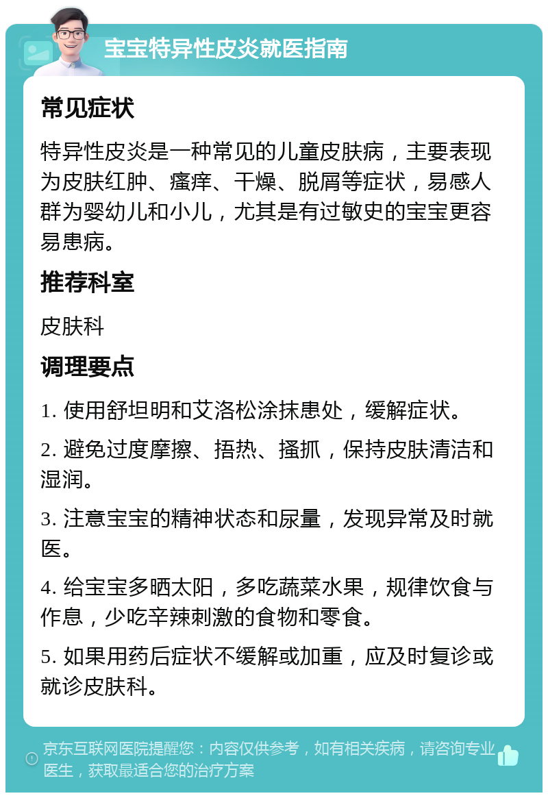 宝宝特异性皮炎就医指南 常见症状 特异性皮炎是一种常见的儿童皮肤病，主要表现为皮肤红肿、瘙痒、干燥、脱屑等症状，易感人群为婴幼儿和小儿，尤其是有过敏史的宝宝更容易患病。 推荐科室 皮肤科 调理要点 1. 使用舒坦明和艾洛松涂抹患处，缓解症状。 2. 避免过度摩擦、捂热、搔抓，保持皮肤清洁和湿润。 3. 注意宝宝的精神状态和尿量，发现异常及时就医。 4. 给宝宝多晒太阳，多吃蔬菜水果，规律饮食与作息，少吃辛辣刺激的食物和零食。 5. 如果用药后症状不缓解或加重，应及时复诊或就诊皮肤科。