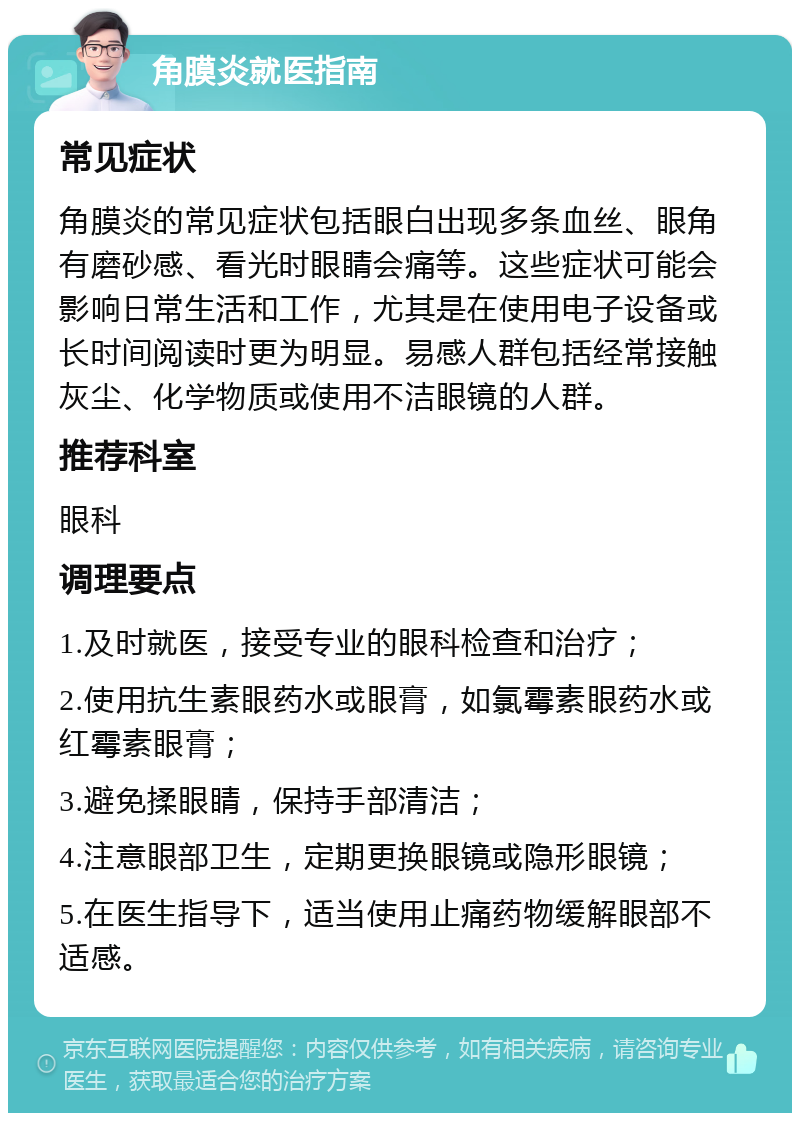 角膜炎就医指南 常见症状 角膜炎的常见症状包括眼白出现多条血丝、眼角有磨砂感、看光时眼睛会痛等。这些症状可能会影响日常生活和工作，尤其是在使用电子设备或长时间阅读时更为明显。易感人群包括经常接触灰尘、化学物质或使用不洁眼镜的人群。 推荐科室 眼科 调理要点 1.及时就医，接受专业的眼科检查和治疗； 2.使用抗生素眼药水或眼膏，如氯霉素眼药水或红霉素眼膏； 3.避免揉眼睛，保持手部清洁； 4.注意眼部卫生，定期更换眼镜或隐形眼镜； 5.在医生指导下，适当使用止痛药物缓解眼部不适感。