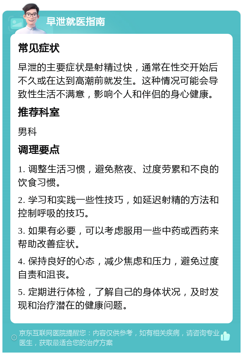 早泄就医指南 常见症状 早泄的主要症状是射精过快，通常在性交开始后不久或在达到高潮前就发生。这种情况可能会导致性生活不满意，影响个人和伴侣的身心健康。 推荐科室 男科 调理要点 1. 调整生活习惯，避免熬夜、过度劳累和不良的饮食习惯。 2. 学习和实践一些性技巧，如延迟射精的方法和控制呼吸的技巧。 3. 如果有必要，可以考虑服用一些中药或西药来帮助改善症状。 4. 保持良好的心态，减少焦虑和压力，避免过度自责和沮丧。 5. 定期进行体检，了解自己的身体状况，及时发现和治疗潜在的健康问题。