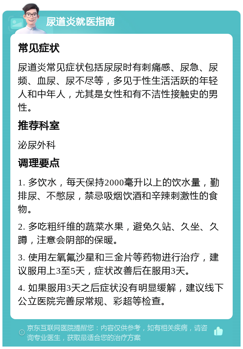 尿道炎就医指南 常见症状 尿道炎常见症状包括尿尿时有刺痛感、尿急、尿频、血尿、尿不尽等，多见于性生活活跃的年轻人和中年人，尤其是女性和有不洁性接触史的男性。 推荐科室 泌尿外科 调理要点 1. 多饮水，每天保持2000毫升以上的饮水量，勤排尿、不憋尿，禁忌吸烟饮酒和辛辣刺激性的食物。 2. 多吃粗纤维的蔬菜水果，避免久站、久坐、久蹲，注意会阴部的保暖。 3. 使用左氧氟沙星和三金片等药物进行治疗，建议服用上3至5天，症状改善后在服用3天。 4. 如果服用3天之后症状没有明显缓解，建议线下公立医院完善尿常规、彩超等检查。