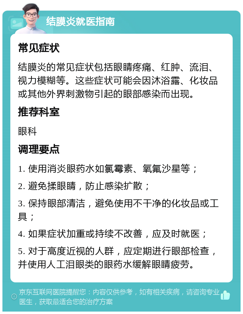 结膜炎就医指南 常见症状 结膜炎的常见症状包括眼睛疼痛、红肿、流泪、视力模糊等。这些症状可能会因沐浴露、化妆品或其他外界刺激物引起的眼部感染而出现。 推荐科室 眼科 调理要点 1. 使用消炎眼药水如氯霉素、氧氟沙星等； 2. 避免揉眼睛，防止感染扩散； 3. 保持眼部清洁，避免使用不干净的化妆品或工具； 4. 如果症状加重或持续不改善，应及时就医； 5. 对于高度近视的人群，应定期进行眼部检查，并使用人工泪眼类的眼药水缓解眼睛疲劳。