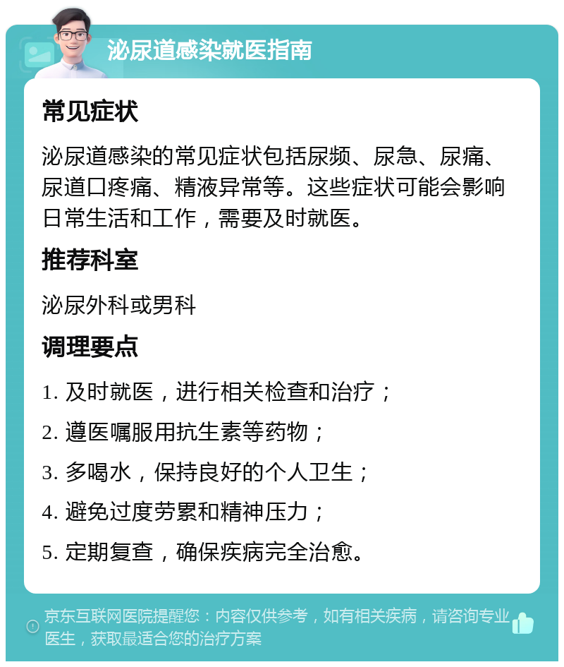 泌尿道感染就医指南 常见症状 泌尿道感染的常见症状包括尿频、尿急、尿痛、尿道口疼痛、精液异常等。这些症状可能会影响日常生活和工作，需要及时就医。 推荐科室 泌尿外科或男科 调理要点 1. 及时就医，进行相关检查和治疗； 2. 遵医嘱服用抗生素等药物； 3. 多喝水，保持良好的个人卫生； 4. 避免过度劳累和精神压力； 5. 定期复查，确保疾病完全治愈。