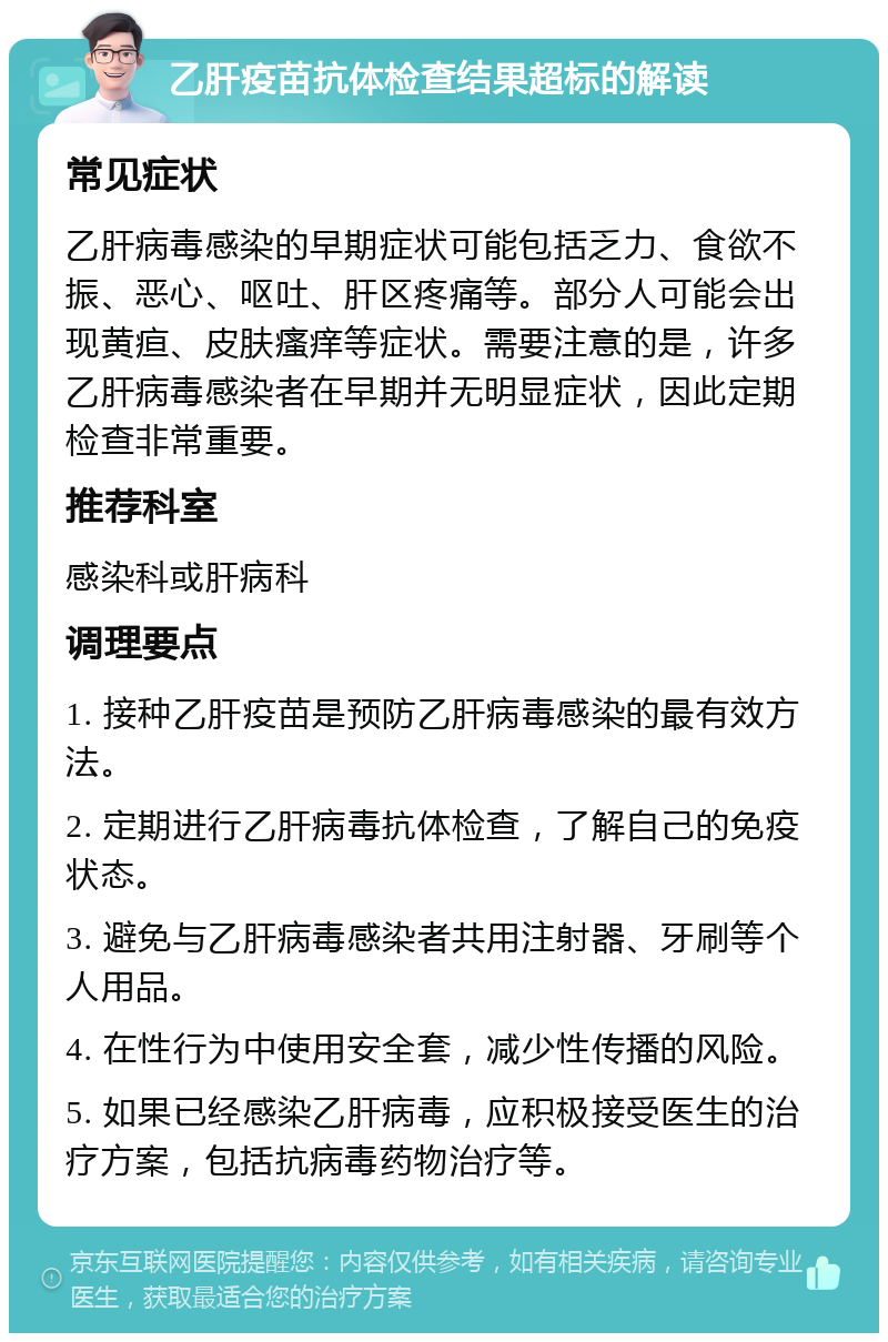 乙肝疫苗抗体检查结果超标的解读 常见症状 乙肝病毒感染的早期症状可能包括乏力、食欲不振、恶心、呕吐、肝区疼痛等。部分人可能会出现黄疸、皮肤瘙痒等症状。需要注意的是，许多乙肝病毒感染者在早期并无明显症状，因此定期检查非常重要。 推荐科室 感染科或肝病科 调理要点 1. 接种乙肝疫苗是预防乙肝病毒感染的最有效方法。 2. 定期进行乙肝病毒抗体检查，了解自己的免疫状态。 3. 避免与乙肝病毒感染者共用注射器、牙刷等个人用品。 4. 在性行为中使用安全套，减少性传播的风险。 5. 如果已经感染乙肝病毒，应积极接受医生的治疗方案，包括抗病毒药物治疗等。