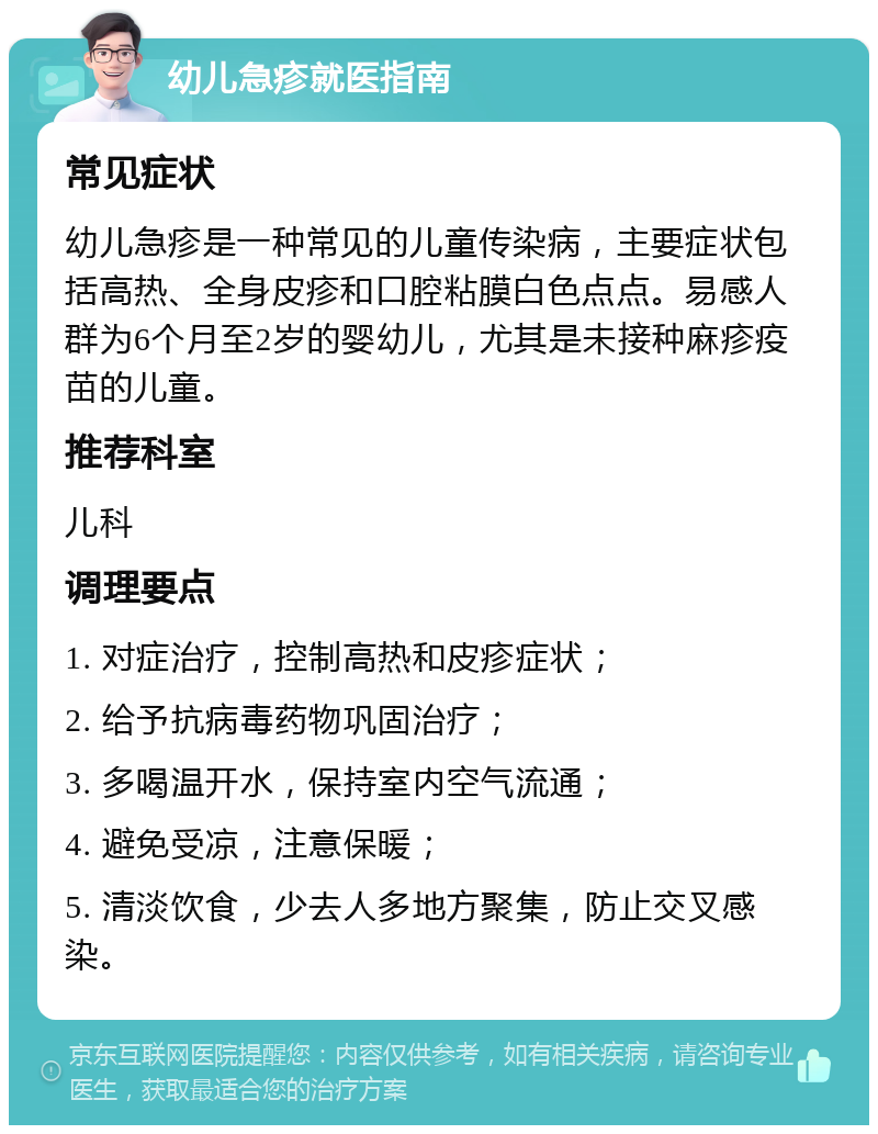 幼儿急疹就医指南 常见症状 幼儿急疹是一种常见的儿童传染病，主要症状包括高热、全身皮疹和口腔粘膜白色点点。易感人群为6个月至2岁的婴幼儿，尤其是未接种麻疹疫苗的儿童。 推荐科室 儿科 调理要点 1. 对症治疗，控制高热和皮疹症状； 2. 给予抗病毒药物巩固治疗； 3. 多喝温开水，保持室内空气流通； 4. 避免受凉，注意保暖； 5. 清淡饮食，少去人多地方聚集，防止交叉感染。