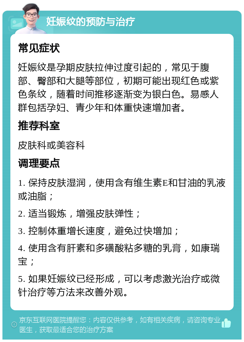 妊娠纹的预防与治疗 常见症状 妊娠纹是孕期皮肤拉伸过度引起的，常见于腹部、臀部和大腿等部位，初期可能出现红色或紫色条纹，随着时间推移逐渐变为银白色。易感人群包括孕妇、青少年和体重快速增加者。 推荐科室 皮肤科或美容科 调理要点 1. 保持皮肤湿润，使用含有维生素E和甘油的乳液或油脂； 2. 适当锻炼，增强皮肤弹性； 3. 控制体重增长速度，避免过快增加； 4. 使用含有肝素和多磺酸粘多糖的乳膏，如康瑞宝； 5. 如果妊娠纹已经形成，可以考虑激光治疗或微针治疗等方法来改善外观。